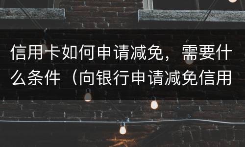 信用卡如何申请减免，需要什么条件（向银行申请减免信用卡逾期利息怎么申请）