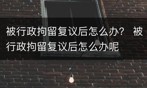 被行政拘留复议后怎么办？ 被行政拘留复议后怎么办呢