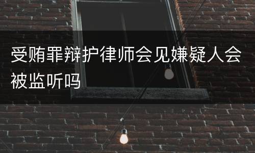 受贿罪辩护律师会见嫌疑人会被监听吗
