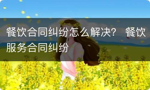 餐饮合同纠纷怎么解决？ 餐饮服务合同纠纷