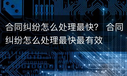 合同纠纷怎么处理最快？ 合同纠纷怎么处理最快最有效