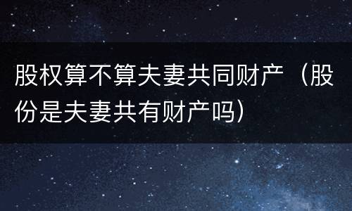 股权算不算夫妻共同财产（股份是夫妻共有财产吗）