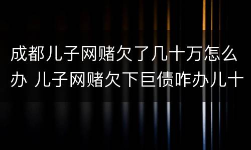 成都儿子网赌欠了几十万怎么办 儿子网赌欠下巨债咋办儿十坐牢可以不还吗