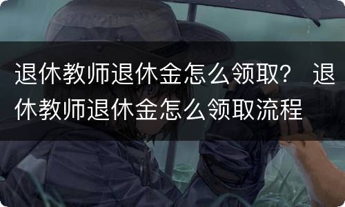退休教师退休金怎么领取？ 退休教师退休金怎么领取流程