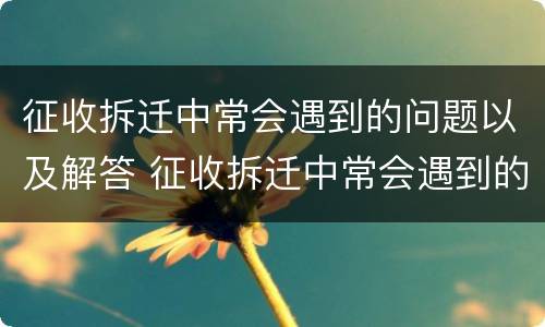 征收拆迁中常会遇到的问题以及解答 征收拆迁中常会遇到的问题以及解答