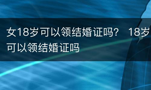 女18岁可以领结婚证吗？ 18岁可以领结婚证吗