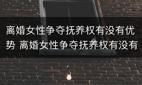 离婚女性争夺抚养权有没有优势 离婚女性争夺抚养权有没有优势条件
