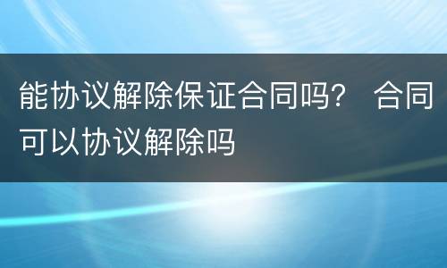 能协议解除保证合同吗？ 合同可以协议解除吗