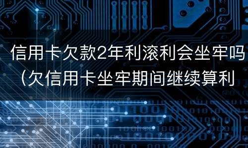 信用卡欠款2年利滚利会坐牢吗（欠信用卡坐牢期间继续算利息?）