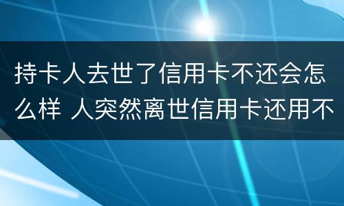 持卡人去世了信用卡不还会怎么样 人突然离世信用卡还用不用还