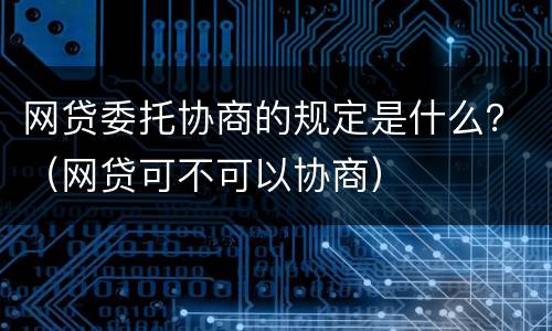 网贷委托协商的规定是什么？（网贷可不可以协商）