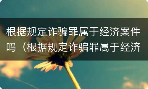 根据规定诈骗罪属于经济案件吗（根据规定诈骗罪属于经济案件吗为什么）