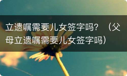 立遗嘱需要儿女签字吗？（父母立遗嘱需要儿女签字吗）