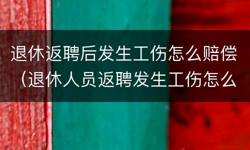 退休返聘后发生工伤怎么赔偿（退休人员返聘发生工伤怎么赔偿）