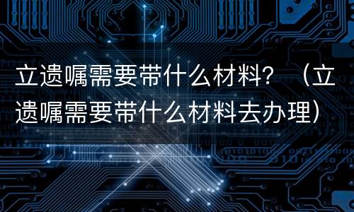 立遗嘱需要带什么材料？（立遗嘱需要带什么材料去办理）