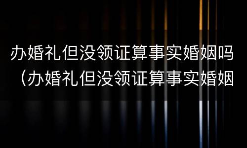 办婚礼但没领证算事实婚姻吗（办婚礼但没领证算事实婚姻吗女）