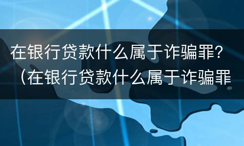 在银行贷款什么属于诈骗罪？（在银行贷款什么属于诈骗罪行为）