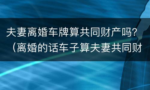 夫妻离婚车牌算共同财产吗？（离婚的话车子算夫妻共同财产吗?）