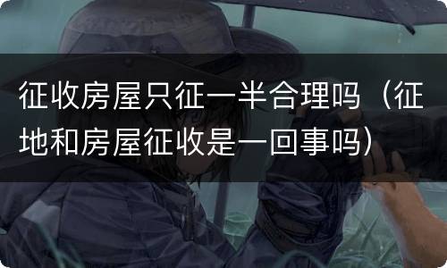 征收房屋只征一半合理吗（征地和房屋征收是一回事吗）