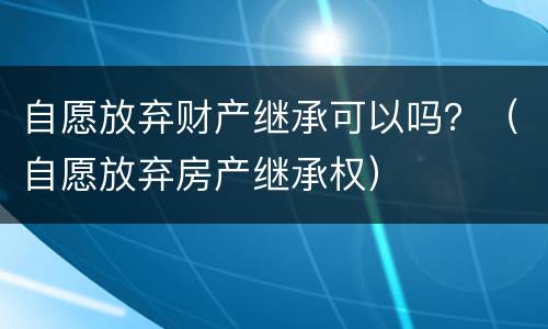 自愿放弃财产继承可以吗？（自愿放弃房产继承权）
