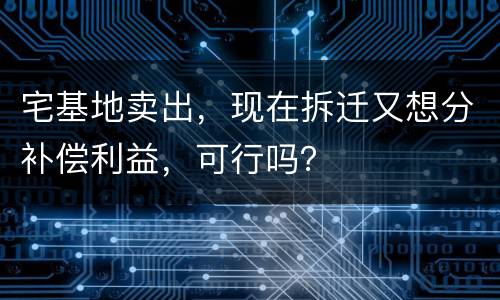 宅基地卖出，现在拆迁又想分补偿利益，可行吗？