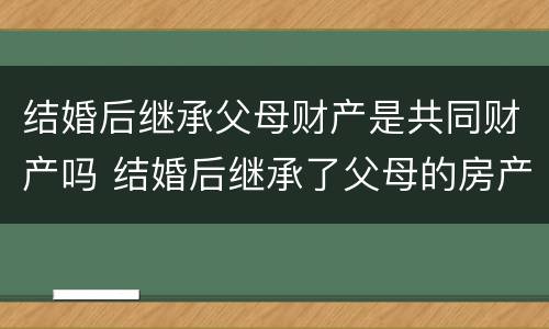 结婚后继承父母财产是共同财产吗 结婚后继承了父母的房产怎么办