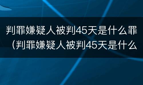 判罪嫌疑人被判45天是什么罪（判罪嫌疑人被判45天是什么罪名）