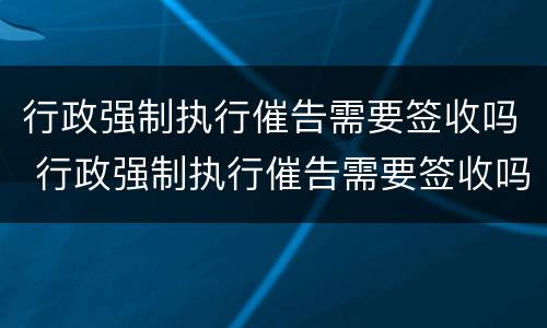行政强制执行催告需要签收吗 行政强制执行催告需要签收吗怎么办