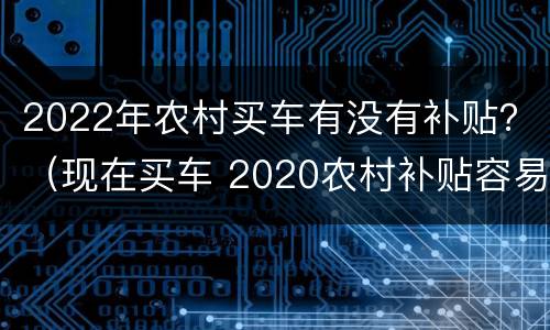 2022年农村买车有没有补贴？（现在买车 2020农村补贴容易拿到吗）