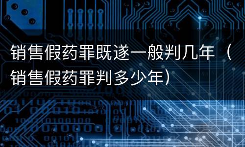 销售假药罪既遂一般判几年（销售假药罪判多少年）