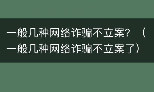 一般几种网络诈骗不立案？（一般几种网络诈骗不立案了）