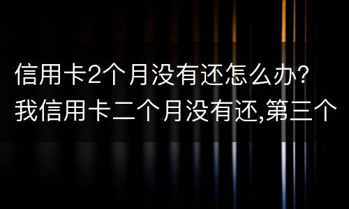 信用卡2个月没有还怎么办？ 我信用卡二个月没有还,第三个月还