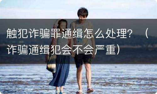 触犯诈骗罪通缉怎么处理？（诈骗通缉犯会不会严重）