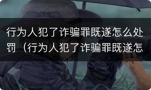 行为人犯了诈骗罪既遂怎么处罚（行为人犯了诈骗罪既遂怎么处罚呢）