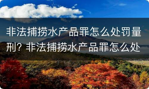 非法捕捞水产品罪怎么处罚量刑? 非法捕捞水产品罪怎么处罚量刑的