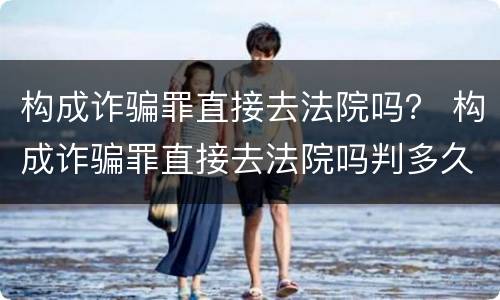 构成诈骗罪直接去法院吗？ 构成诈骗罪直接去法院吗判多久