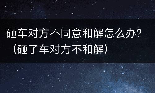 砸车对方不同意和解怎么办？（砸了车对方不和解）
