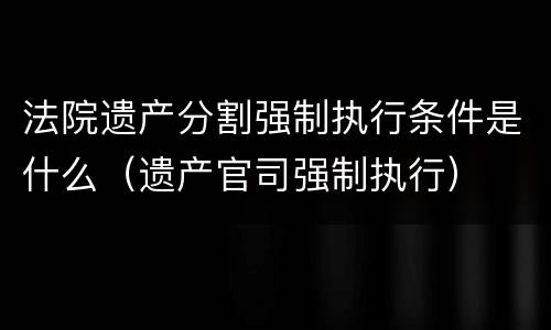 法院遗产分割强制执行条件是什么（遗产官司强制执行）