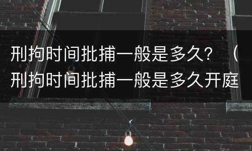 刑拘时间批捕一般是多久？（刑拘时间批捕一般是多久开庭）