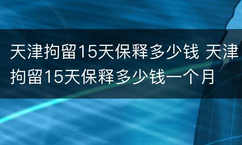 天津拘留15天保释多少钱 天津拘留15天保释多少钱一个月