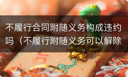 不履行合同附随义务构成违约吗（不履行附随义务可以解除合同吗）