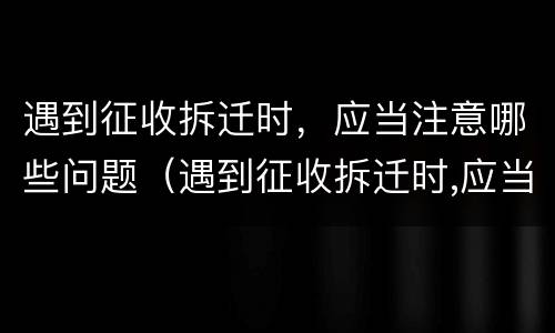 遇到征收拆迁时，应当注意哪些问题（遇到征收拆迁时,应当注意哪些问题和措施）