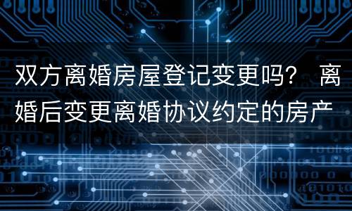 双方离婚房屋登记变更吗？ 离婚后变更离婚协议约定的房产