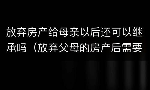 放弃房产给母亲以后还可以继承吗（放弃父母的房产后需要办理什么手续吗）