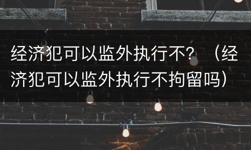 经济犯可以监外执行不？（经济犯可以监外执行不拘留吗）