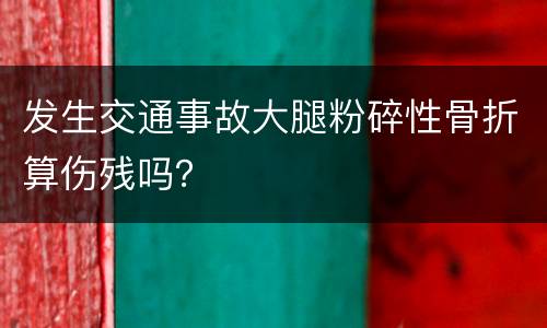 发生交通事故大腿粉碎性骨折算伤残吗？