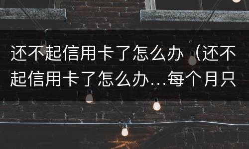 还不起信用卡了怎么办（还不起信用卡了怎么办…每个月只还几百）