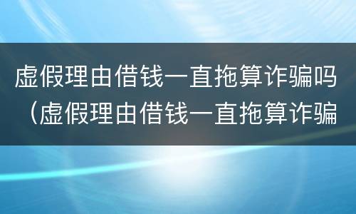 虚假理由借钱一直拖算诈骗吗（虚假理由借钱一直拖算诈骗吗怎么要回）