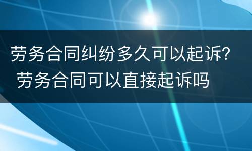 劳务合同纠纷多久可以起诉？ 劳务合同可以直接起诉吗