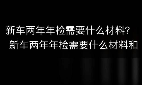 新车两年年检需要什么材料？ 新车两年年检需要什么材料和手续
